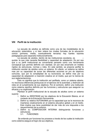 VIII   Perfil de la institución

        La escuela de adultos es definida como una de las modalidades de la
educación sistemática, y si bien reitera los niveles formales de la educación
común (primaria, media, eventualmente terciaria) hay fuertes razones
pedagógicas para separarla institucionalmente.
        La escuela de adultos, dentro de las instituciones escolares, es            –
quizás- la que más necesita flexibilidad y capacidad de adaptación. Es por eso
que a su perfil institucional es conveniente pensarlo como una herramienta
conceptual que permita definirlo con claridad, sin por eso encerrarlo en moldes
rígidos de estructuras, normas y roles. En este sentido, se propone perfilar la
institución escolar de adultos como un sistema. En efecto, un sistema se defina
mas por su capacidad de aunar las diferentas acciones en pro de objetivos
comunes, que por la complejidad de su burocracia; se define mas por su
capacidad de adaptación e inserción creativa en el medio, que por la inercia de
sus reglamentaciones.
        Esto no significa que la institución así perfilada, como un sistema abierto,
no reconozca diferencias jerárquicas en el ejercicio de la autoridad, y distinción de
roles en el cumplimiento de sus objetivos. Por el contrario, definir una institución
como sistema significa definirla por las funciones y estructuras que aseguran su
eficacia y su organización.
        Plantear el perfil institucional de la escuela de adultos como un sistema
supone:
        1. Definir su IDENTIDAD por los objetivos de la Educación Básica, en el
           contexto de la Educación Permanente.
        2. Definir su relativa AUTONOMIA por la capacidad que se le reconoce de
           insertarse creativamente en el sistema educativo global y en el medio.
           Esto implica que tiene posibilidad de dar más de una respuesta a los
           requerimientos de su entorno.
        3. Definir su COMPOSICIÓN INTERNA distinguiendo funciones y
           estructuras.
           3.1.    FUNCIONES

      Se entiende por funciones los procesos a través de los cuales la institución
como sistema asegura el logro de sus objetivos.



                                         23
 
