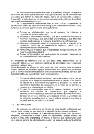 Es importante aclarar que las funciones que podamos distinguir para perfilar
la escuela de adultos como institución son especificaciones de las funciones mas
generales que definen la institución escolar como tal (socialización, selección,
transmisión y elaboración de conocimientos, procesamiento crítico de lo recibido
por otras instancias educativas, etc.).
       En correspondencia con lo que se llama en este currículo componentes de
la educación básica se hace necesario distinguir, en la escuela de adultos, cinco
funciones o procesos que tienen una cierta autonomía:

       a) Función de alfabetización, que es el procesos de iniciación y
          consolidación en la lecto-escritura;
       b) Iniciación al conocimiento científico, que es el proceso de iniciación al
          mundo de la ciencia, a sus contenidos fundamentales, a sus diferentes
          métodos de abordaje de la realidad y de control de las afirmaciones;
       c) Integración comunitaria, que es el proceso que permita la inserción en la
          comunidad, tanto por el conocimiento adquirido, como por la
          participación activa y responsable;
       d) Formación para el trabajo, que es el procesos de capacitación para una
          mejor inserción socio-laboral;
       e) Empleo del tiempo libre, que es el proceso de formación y desarrollo de
          las potencialidades lúdico-creativas.

Lo importante de reflexionar aquí es que estos cinco “componentes” de la
educación básica no son solamente objetivos de aprendizaje, sino verdaderos
procesos institucionales.
Como la escuela de adultos, en tanto institución, está pensada para un sistema
abierto y flexible, es necesario agregar dos funciones más, que no son sustantivas
para la identidad del sistema (están en todos los sistemas abiertos), pero que son
las responsables de su dinámica y buen funcionamiento:

       f) Función de planificación institucional, que es el proceso por el cual se
          coordinan en el tiempo las actividades de todo el sistema. Esta función
          se traduce en la elaboración de programas y proyectos. Su misión es
          coordinar el diagnóstico de necesidades, la previsión de los servicios y
          recursos, y la evaluación de los efectos.
       g) Función de comunicación, que es el proceso mediante el cual se
          establecen los canales de comunicación que aseguran la
          intervinculación de todos los elementos del sistema Escuela de Adultos,
          de todos los procesos internos, y que asegura también la vinculación de
          las diferentes escuelas entre sí, con el sistema educativo municipal y
          nacional, y de las escuelas con el medio.

3.2.   ESTRUCTURAS

        Se entiende por estructura los niveles de organización institucional que
surgen como necesarios para asegurar la ejecución de las diversas funciones.
        Las estructuras actuales de la escuela de adultos –Dirección, Secretaría,
Docentes, Cooperadote Escolar, Centre de Estudiantes- pueden cumplir las
funciones mas arriba explicitadas sin ampliar o modificar sus plantas funcionales
ni el sistema general de administración escolar. No obstante, este planteo teórico


                                        24
 