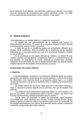 de la institución como sistema, con funciones y estructuras, apunta a una mayor
toma de conciencia de necesidades que podrían satisfacer, quizás, con otras
formas organizativas, proyectadas a corto, mediano, o lago plazo.




IX Modelo Didáctico

¿Qué entendemos por modelo didáctico o modelo de enseñanza?
       El modelo de una representación de la realidad que supone un
distanciamiento de la misma. El modelo de un esquema mediador entre la realidad
y el pensamiento, entre el mundo y la ciencia.
       A partir del uso de un modelo se realiza una comprensión diferente de la
realidad de la enseñanza. Pero la realidad de la enseñanza no se identifica
totalmente con lo que cada modelo dice que es la enseñanza. Realidad y modelo
no son simétricos.
       En la enseñanza se han usado infinidad de modelos. La utilidad de usar
modelos distintos está en obtener componentes distintos y complementarios de
esa realidad. De esta forma se puede construir un modelo más complejo,
integrador de los anteriores. Por ello se comprenderá el valor que tiene el modelo
didáctico para servir de mediador entre la práctica y la teoría.

Componentes del modelo didáctico

1- Objetivos

     La teoría psicológica, al aplicarse a la enseñanza, interpreta desde sus propios
esquemas a los distintos componentes del modelo didáctico. La teoría conductista
ha interpretado a los objetivos desde su perspectiva, dando lugar a un modelo
cerrado de educación que busca el equilibrio entre el objetivo y la conducta final
del alumno.
        Un modelo abierto de educación, debe estimular la diversidad individual, y
dirigir su atención al proceso seguido por los alumnos, más que al resultado final
obtenido.
        “Los objetivos serán interpretados desde esta óptica, no como estados a los
que hay que arribar, sino orientaciones sobre el camino a seguir, que tienen muy
diversas ramificaciones y estados terminales para los sujetos” 1
        Por lo tanto, los objetivos no deben se entendidos como mandatos
irrevocables sino como hipótesis que orientan la tarea escolar. Porque de los
objetivos derivan en parte los criterios que permiten seleccionar los contenidos, las
estrategias metodológicas y los criterios de evaluación, dando unidad y coherencia
a todos los componentes del modelo didáctico.



                                         25
 