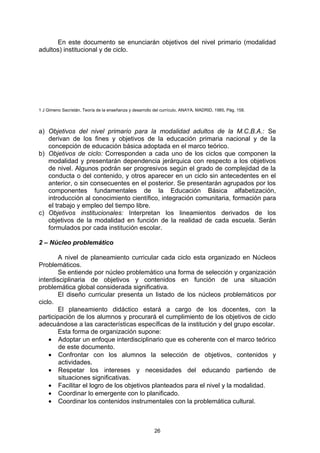 En este documento se enunciarán objetivos del nivel primario (modalidad
adultos) institucional y de ciclo.




1 J Gimeno Sacristán, Teoría de la enseñanza y desarrollo del currículo, ANAYA, MADRID, 1985, Pág. 158.




a) Objetivos del nivel primario para la modalidad adultos de la M.C.B.A.: Se
   derivan de los fines y objetivos de la educación primaria nacional y de la
   concepción de educación básica adoptada en el marco teórico.
b) Objetivos de ciclo: Corresponden a cada uno de los ciclos que componen la
   modalidad y presentarán dependencia jerárquica con respecto a los objetivos
   de nivel. Algunos podrán ser progresivos según el grado de complejidad de la
   conducta o del contenido, y otros aparecer en un ciclo sin antecedentes en el
   anterior, o sin consecuentes en el posterior. Se presentarán agrupados por los
   componentes fundamentales de la Educación Básica alfabetización,
   introducción al conocimiento científico, integración comunitaria, formación para
   el trabajo y empleo del tiempo libre.
c) Objetivos institucionales: Interpretan los lineamientos derivados de los
   objetivos de la modalidad en función de la realidad de cada escuela. Serán
   formulados por cada institución escolar.

2 – Núcleo problemático

        A nivel de planeamiento curricular cada ciclo esta organizado en Núcleos
Problemáticos.
        Se entiende por núcleo problemático una forma de selección y organización
interdisciplinaria de objetivos y contenidos en función de una situación
problemática global considerada significativa.
        El diseño curricular presenta un listado de los núcleos problemáticos por
ciclo.
        El planeamiento didáctico estará a cargo de los docentes, con la
participación de los alumnos y procurará el cumplimiento de los objetivos de ciclo
adecuándose a las características específicas de la institución y del grupo escolar.
        Esta forma de organización supone:
    • Adoptar un enfoque interdisciplinario que es coherente con el marco teórico
        de este documento.
    • Confrontar con los alumnos la selección de objetivos, contenidos y
        actividades.
    • Respetar los intereses y necesidades del educando partiendo de
        situaciones significativas.
    • Facilitar el logro de los objetivos planteados para el nivel y la modalidad.
    • Coordinar lo emergente con lo planificado.
    • Coordinar los contenidos instrumentales con la problemática cultural.



                                                         26
 
