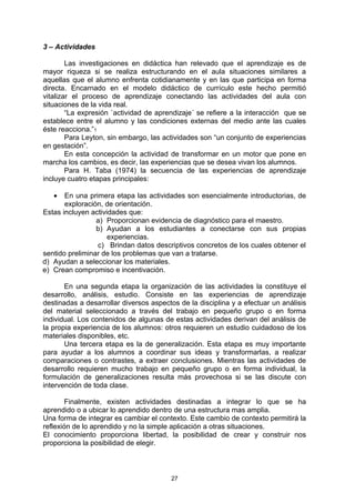3 – Actividades

        Las investigaciones en didáctica han relevado que el aprendizaje es de
mayor riqueza si se realiza estructurando en el aula situaciones similares a
aquellas que el alumno enfrenta cotidianamente y en las que participa en forma
directa. Encarnado en el modelo didáctico de currículo este hecho permitió
vitalizar el proceso de aprendizaje conectando las actividades del aula con
situaciones de la vida real.
        “La expresión `actividad de aprendizaje´ se refiere a la interacción que se
establece entre el alumno y las condiciones externas del medio ante las cuales
éste reacciona.”1
        Para Leyton, sin embargo, las actividades son “un conjunto de experiencias
en gestación”.
        En esta concepción la actividad de transformar en un motor que pone en
marcha los cambios, es decir, las experiencias que se desea vivan los alumnos.
        Para H. Taba (1974) la secuencia de las experiencias de aprendizaje
incluye cuatro etapas principales:

   •   En una primera etapa las actividades son esencialmente introductorias, de
       exploración, de orientación.
Estas incluyen actividades que:
                 a) Proporcionan evidencia de diagnóstico para el maestro.
                 b) Ayudan a los estudiantes a conectarse con sus propias
                     experiencias.
                 c) Brindan datos descriptivos concretos de los cuales obtener el
sentido preliminar de los problemas que van a tratarse.
d) Ayudan a seleccionar los materiales.
e) Crean compromiso e incentivación.

       En una segunda etapa la organización de las actividades la constituye el
desarrollo, análisis, estudio. Consiste en las experiencias de aprendizaje
destinadas a desarrollar diversos aspectos de la disciplina y a efectuar un análisis
del material seleccionado a través del trabajo en pequeño grupo o en forma
individual. Los contenidos de algunas de estas actividades derivan del análisis de
la propia experiencia de los alumnos: otros requieren un estudio cuidadoso de los
materiales disponibles, etc.
       Una tercera etapa es la de generalización. Esta etapa es muy importante
para ayudar a los alumnos a coordinar sus ideas y transformarlas, a realizar
comparaciones o contrastes, a extraer conclusiones. Mientras las actividades de
desarrollo requieren mucho trabajo en pequeño grupo o en forma individual, la
formulación de generalizaciones resulta más provechosa si se las discute con
intervención de toda clase.

        Finalmente, existen actividades destinadas a integrar lo que se ha
aprendido o a ubicar lo aprendido dentro de una estructura mas amplia.
Una forma de integrar es cambiar el contexto. Este cambio de contexto permitirá la
reflexión de lo aprendido y no la simple aplicación a otras situaciones.
El conocimiento proporciona libertad, la posibilidad de crear y construir nos
proporciona la posibilidad de elegir.



                                        27
 