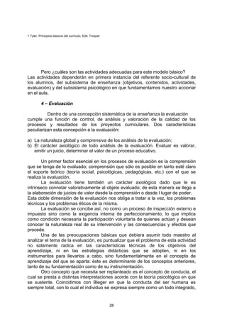 1 Tyler. Principios básicos del currículo, Edit. Troquel




       Pero ¿cuáles son las actividades adecuadas para este modelo básico?
Las actividades dependerán en primera instancia del referente socio-cultural de
los alumnos, del subsistema de enseñanza (objetivos, contenidos, actividades,
evaluación) y del subsistema psicológico en que fundamentamos nuestro accionar
en el aula.

          4 – Evaluación

          Dentro de una concepción sistemática de la enseñanza la evaluación
cumple una función de control, de análisis y valoración de la calidad de los
procesos y resultados de los proyectos curriculares. Dos características
peculiarizan esta concepción e la evaluación:

a) La naturaleza global y comprensiva de los análisis de la evaluación;
b) El carácter axiológico de todo análisis de la evaluación. Evaluar es valorar,
   emitir un juicio, determinar el valor de un proceso educativo.

       Un primer factor esencial en los procesos de evaluación es la comprensión
que se tenga de lo evaluado; comprensión que sólo es posible en tanto esté claro
el soporte teórico (teoría social, psicológicas, pedagógicas, etc.) con el que se
realiza la evaluación.
       La evaluación tiene también un carácter axiológico dado que le es
intrínseco connotar valorativamente al objeto evaluado; de esta manera se llega a
la elaboración de juicios de valor desde la comprensión o desde l lugar de poder.
Esta doble dimensión de la evaluación nos obliga a tratar a la vez, los problemas
técnicos y los problemas éticos de la misma.
       La evaluación se concibe así, no como un proceso de inspección externo e
impuesto sino como la exigencia interna de perfeccionamiento, lo que implica
como condición necesaria la participación voluntaria de quienes actúan y desean
conocer la naturaleza real de su intervención y las consecuencias y efectos que
procede.
       Una de las preocupaciones básicas que debiera asumir todo maestro al
analizar el tema de la evaluación, es puntualizar que el problema de esta actividad
no solamente radica en las características técnicas de los objetivos del
aprendizaje, ni en las estrategias didácticas que se adopten, ni en los
instrumentos para llevarlos a cabo, sino fundamentalmente en el concepto de
aprendizaje del que se aparta: éste es determinante de los conceptos anteriores,
tanto de su fundamentación como de su instrumentación.
       Otro concepto que necesita ser replanteado es el concepto de conducta, el
cual se presta a distintas interpretaciones acorde con la teoría psicológica en que
se sustente. Coincidimos con Bleger en que la conducta del ser humana es
siempre total, con lo cual el individuo se expresa siempre como un todo integrado,


                                                           28
 