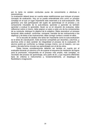 por lo tanto no existen conductas puras de conocimiento o afectivas o
psicomotrices.
La evaluación deberá tener en cuenta estas redefiniciones que incluyen al propio
concepto de evaluación. Hoy ya no puede entendérsela sino como un proceso
complejo en el que un lugar importante esta reservado a la auto-evaluación. Ella
garantiza una real participación del sujeto de aprendizaje en el proceso y es
componente indudable de la auto-didaxia; aprender a aprender es también
aprender a evaluar lo aprendido. Quien se ve en situación de evaluarse, debe
reflexionar sobre sí mismo, debe asignar un peso a cada uno de los componentes
de su conducta: distinguir lo objetivo de lo subjetivo. Debe reconstruir un proceso
temporal; debe analizar, confrontar, comparar, transitar de las motivaciones a los
objetivos y de éstos a las motivaciones; debe corregir rumbos o insistir en ellos.
         En la escuela de adultos otra tarea tan importante como la auto-evaluación
es la tarea de coevaluación. Este accionar compartido por docentes y alumnos, y
alumnos entre sí dará carácter de integralidad al proceso de la evaluación. El
alumno podrá así confrontar su trabajo consigo mismo, con el maestro, con sus
pares y de esta forma vincular sus aprendizajes con el de los otros.
         Estas breves consideraciones deberán ser tenidas en cuenta por el
evaluador-docente y/o alumno a fin de superar el esquema de mediación de logros
para la promoción, incluyéndolo en el proceso más amplio, más complejo, no
recortado del proceso de aprendizaje, sino parte de él, y que requerirá diferentes
tipos de criterios e instrumentos y, fundamentalmente, un despliegue de
flexibilidad e imaginación.




                                        29
 
