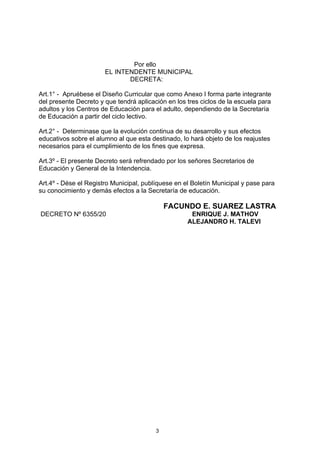 Por ello
                       EL INTENDENTE MUNICIPAL
                              DECRETA:

Art.1° - Apruébese el Diseño Curricular que como Anexo I forma parte integrante
del presente Decreto y que tendrá aplicación en los tres ciclos de la escuela para
adultos y los Centros de Educación para el adulto, dependiendo de la Secretaría
de Educación a partir del ciclo lectivo.

Art.2° - Determinase que la evolución continua de su desarrollo y sus efectos
educativos sobre el alumno al que esta destinado, lo hará objeto de los reajustes
necesarios para el cumplimiento de los fines que expresa.

Art.3º - El presente Decreto será refrendado por los señores Secretarios de
Educación y General de la Intendencia.

Art.4º - Dése el Registro Municipal, publíquese en el Boletín Municipal y pase para
su conocimiento y demás efectos a la Secretaría de educación.

                                             FACUNDO E. SUAREZ LASTRA
DECRETO Nº 6355/20                                   ENRIQUE J. MATHOV
                                                    ALEJANDRO H. TALEVI




                                         3
 
