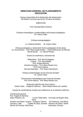 DIRECCION GENERAL DE PLANEAMIENTO
                         EDUCACION

             Equipo responsable de la elaboración del anteproyecto
              De Diseño Curricular para la Ed. Primaria de Adultos

                                   DIRECCION

                           Prof. Graciela Maria Carbone


        Enfoque antropológico y epistemológico del proyecto pedagógico
                               Dr. Carlos Cullen


                            Enfoque psicopedagógico

                     Lic. Rolando Martiña   Dr. Carlos Cullen

        Enfoque pedagógico y elaboración técnico-pedagógica de las áreas
  Lic. Norma Ricco Prof. María Isabel Goethe Cristina Bensusan de Dannies
                      Daniel Sticotti Lic. Daniel Pinkasz

                      Diseño de contenidos y orientaciones

                      Matemática: Prof. Norma Saggese
                          Lengua: Prof. Sara Melgar
                             Prof. Ángela Martínez
                  Estudios Sociales: Prof. María Renée Cura
                              Prof. Elvira Salluzzi
                  Ciencias Naturales: Prof. Noemí Bocalandro

                Enfoque epistemológico de las Ciencias Sociales
                               Dr. Carlos Cullen

              Orientaciones metodológicas para Ciencias Sociales
                  Prof. Elvira Salluzzi Prof. María Renée cura

                      Redacción definitiva del marco teórico
     Carlos Cullen    Ángela B. Martínez María Isabel Alvarez de Ludueña

   Equipo de coordinadores zonales que colaboraron en la redacción definitiva

Coordinación general
Prof. Ángela B. Martínez
Alaya, Ricardo Luís          Luchia, Stella Maris Coronado de Bugarin Diez,
                            Clara
Anselmo de Galván, Susana Castagna, Patricia       De Ardissone, Julia María
Carrasco, Lilian      Castilla de Gaya, Graciela Pacheco de Dasso, Gladis
Danieri de Cambas, Elda Rosa                      Sotomayor, Enrique


                                        4
 