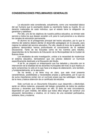 CONSIDERACIONES PRELIMINARES GENERALES



       La educación esta considerada, actualmente, como una necesidad básica
del ser humano que lo acompaña desde su nacimiento hasta su muerte. Es un
derecho inalienable de cada individuo, que el estado tiene la obligación de
garantizar y satisfacer.
       Por ello, uno de los objetivos de nuestra política educativa, es brindar este
servicio a todos los que deseen acceder a él, para lo cual ponemos a su alcance
los canales de educación permanente.
       El alumno es el protagonista principal del hecho educativo, por lo que la
reforma del sistema deberá alentar el desarrollo pedagógico en la escuela, para
mejorar la calidad del servicio educativo. Por ello, desde el inicio de la gestión del
gobierno democrático hemos profundizado el conocimiento de la realidad
educacional. Tanto de las Escuelas como de los Centros para Adultos,
dependientes de la Secretaría de Educación de la Municipalidad de la Cuidad de
Buenos Aires.
       Los resultados de esta investigación, unidos a la necesidad de modernizar
el sistema educativo, demostraron que era preciso elaborar un Currículo
específicamente destinado a la Educación del Adulto.
       A tal fin, se preparó un anteproyecto que fue debatido y discutido con la
intervención de la totalidad de los docentes municipales del nivel, lo que implica un
serio compromiso no sólo en lo que hace a la etapa de elaboración, sino también,
y fundamentalmente, en la ejecución.
       Se ha tenido, y se tiene muy en claro, que este nivel presenta
características, posibilidades y necesidades propias y particulares, por lo que es
de suma importancia contar con un currículo propio que las satisfagan, más allá
de la mera y básica obtención de un certificado de estudios.

       Este currículo es un Documento Educativo cuyo desarrollo y efectividad,
serán en última instancia, propuesto del trabajo compartido de todos los adultos
alumnos y docentes que intervengan en ello. El éxito de esta circunstancia,
dependerá en gran medida, del deseo que todos ellos tengan de construir una
educación democrática y creativa, en el marco de una sociedad participativa,
solidaria, libre y moderna.




                                          5
 