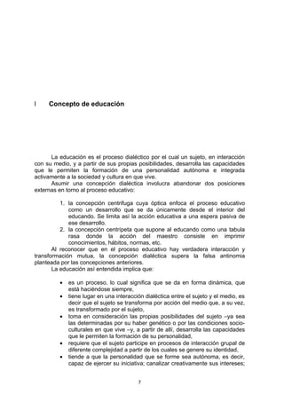l    Concepto de educación




      La educación es el proceso dialéctico por el cual un sujeto, en interacción
con su medio, y a partir de sus propias posibilidades, desarrolla las capacidades
que le permiten la formación de una personalidad autónoma e integrada
activamente a la sociedad y cultura en que vive.
      Asumir una concepción dialéctica involucra abandonar dos posiciones
externas en torno al proceso educativo:

          1. la concepción centrifuga cuya óptica enfoca el proceso educativo
             como un desarrollo que se da únicamente desde el interior del
             educando. Se limita así la acción educativa a una espera pasiva de
             ese desarrollo.
          2. la concepción centrípeta que supone al educando como una tabula
             rasa donde la acción del maestro consiste en imprimir
             conocimientos, hábitos, normas, etc.
       Al reconocer que en el proceso educativo hay verdadera interacción y
transformación mutua, la concepción dialéctica supera la falsa antinomia
planteada por las concepciones anteriores.
       La educación así entendida implica que:

         •   es un proceso, lo cual significa que se da en forma dinámica, que
             está haciéndose siempre,
         •   tiene lugar en una interacción dialéctica entre el sujeto y el medio, es
             decir que el sujeto se transforma por acción del medio que, a su vez,
             es transformado por el sujeto,
         •   toma en consideración las propias posibilidades del sujeto –ya sea
             las determinadas por su haber genético o por las condiciones socio-
             culturales en que vive –y, a partir de allí, desarrolla las capacidades
             que le permiten la formación de su personalidad,
         •   requiere que el sujeto participe en procesos de interacción grupal de
             diferente complejidad a partir de los cuales se genere su identidad,
         •   tiende a que la personalidad que se forme sea autónoma, es decir,
             capaz de ejercer su iniciativa; canalizar creativamente sus intereses;


                                         7
 