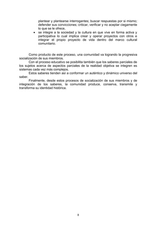 plantear y plantearse interrogantes; buscar respuestas por si mismo;
             defender sus convicciones; criticar, verificar y no aceptar ciegamente
             lo que se le ofrece,
         •   se integre a la sociedad y la cultura en que vive en forma activa y
             participativa lo cual implica crear y operar proyectos con otros e
             integrar el propio proyecto de vida dentro del marco cultural
             comunitario.


       Como producto de este proceso, una comunidad va logrando la progresiva
socialización de sus miembros.
       Con el proceso educativo se posibilita también que los saberes parciales de
los sujetos acerca de aspectos parciales de la realidad objetiva se integren es
sistemas cada vez más complejos.
       Estos saberes tienden así a conformar un auténtico y dinámico universo del
saber.
       Finalmente, desde estos procesos de socialización de sus miembros y de
integración de los saberes, la comunidad produce, conserva, transmite y
transforma su identidad histórica.




                                        8
 