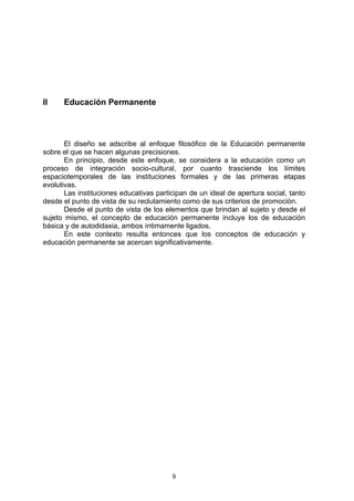 II    Educación Permanente



       El diseño se adscribe al enfoque filosófico de la Educación permanente
sobre el que se hacen algunas precisiones.
       En principio, desde este enfoque, se considera a la educación como un
proceso de integración socio-cultural, por cuanto trasciende los límites
espaciotemporales de las instituciones formales y de las primeras etapas
evolutivas.
       Las instituciones educativas participan de un ideal de apertura social, tanto
desde el punto de vista de su reclutamiento como de sus criterios de promoción.
       Desde el punto de vista de los elementos que brindan al sujeto y desde el
sujeto mismo, el concepto de educación permanente incluye los de educación
básica y de autodidaxia, ambos íntimamente ligados.
       En este contexto resulta entonces que los conceptos de educación y
educación permanente se acercan significativamente.




                                         9
 
