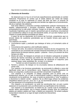 Aquí el error no se teme, se explica.

c) Elementos de Gramática

     Se observará que no hay en el Currículo especificaciones gramaticales en sentido
tradicional. Proponemos en cambio que el adulto elabore por medio del trabajo
constante en el aula no solamente el corpus del texto (es decir, el conjunto de
materiales a partir de los cuales aprende) sino también las reglas de su funcionamiento.
(Se da un ejemplo más adelante).
     Esta tarea reflexiva y productiva aventaja ampliamente cualquier memorización de
listados, categorizaciones y principios normativos. Además es amplia, flexible y
enriquecedora por su alto poder motivador. Surgen en el discurso y en texto múltiples
inquietudes lingüísticas que el maestro aprovechará para la enseñanza circunstancial
que consideramos válida en el caso del estudiante adulto, sin que esto implique que el
maestro no pueda planificar prioridades por clases.
     A pesar de que se desprenden de la lectura del Currículo, presentamos aquí en
temario básico de cuestiones gramaticales que el maestro tomara para guiar el
aprendizaje:
Con respecto a la oración:
• Concordancia sujeto y predicado que destaque el tema y el comentario sobre el
     tema.
• Concordancia del sustantivo y del modificador adjetivo.
• Tiempos del verbo. Se evitará la memorización mecánica de las conjugaciones. Se
     comentará el uso consciente del concepto temporal transmitido por el verbo. Así, se
     determinarán los tiempos básicos: pasado – presente – futuro y la conexión de otros
     tiempos con ellos.
• Modos del verbo. Se trabajará en principio con el indicativo subrayando el carácter
     factual (de hechos concretos) que tienen los enunciados en modo indicativo. Al
     desarrollar el tema clases de organizaciones se introducirá el subjuntivo para
     expresar deseo, duda, posibilidad, etc.; es decir, lo no factual.
            También se verá el imperativo en la exhortación.
• Número y persona. Se trabajan en los enunciados básicos de alfabetización del
     primer ciclo.
     Con respecto a las funciones gramaticales: se promoverán la reflexión a cerca del
significado antes que la nomenclatura vacía. Sugerimos relacionar fragmentos de
textos con preguntas y sustituciones que permitan comprender el significado.
     Con respecto a la ortografía: el trabajo propuesto para el primer ciclo en
lectoescritura refuerza, por un lado, la discriminación auditiva y además promueve la
visualización de los grafemas. Así, pues, el adulto se acostumbra a “mirar” la palabra y
a discriminar la relación sonido – grafema. No es difícil luego enfocar los problemas
ortográficos básicos que son: s/c/z; b/v; h; g/j. se recomienda tenerlos en cuenta toda
vez que aparezcan en la enseñanza circunstancial.
     Con respecto a la coordinación: se verán los coordinantes tipo: y/o pero cuando
aparezcan en la producción oral y se diferenciarán sus significados en los contextos.
     Con respecto a la subordinación: se tratará de ver, cuando surja la necesidad de
escribir textos estructurados, que la lengua posibilita variados tipos de sustitución:
palabra por palabra; palabra por frase; y palabra por proposición. Se evitará cualquier
nomenclatura tratando en su lugar de lograr amplitud de intercambios.
     Ejemplo:
        Dijo algo.


                                           91
 