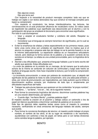 Dijo algunas cosas.
        Dijo que tenía sed.
    Con respecto a la necesidad de producir mensajes completos: toda vez que se
trabaje con siglas o con textos abreviados hay que construir el mensaje completo para
lograr su comprensión.
    Con respecto al vocabulario: los temas interdisciplinarios, las lecturas, las
conversaciones en el aula producirán afluencia de vocabulario nuevo. En estos casos
se registrarán las palabras cuyo significado sea desconocido por el alumno y con la
participación del grupo se empleará el diccionario para encontrar esos significados.
Por todo lo cual aconsejamos:
    - Usar y aceptar el vocabulario familiar y cotidiano del adulto. Respetar su
        lenguaje.
    - Considerar que el lenguaje es siempre transmisor de significados, por lo cual se
        recomienda:
• Evitar la enseñanza de sílabas y letras especialmente en los primeros meses, pues
    tanto unas como otras son unidades sin significación. Esto no implica que si el
    alumno no pregunta o propone este tipo de trabajo no se le permita hacerlo o no se
    le informe adecuadamente. La separación silábica es un mecanismo articulatorio
    natural, pero destruye la forma sonora de la palabra y la sucesión correcta de los
    sonidos en el tiempo. La sílaba es una unidad pronunciable, pero no lingüística de la
    palabra.
• Atender a las dificultades que presenta el lenguaje hablado y por lo tanto escrito del
    adulto que aprende. Estas dificultades son:
- La unión de palabras en la emisión de un mensaje, de tal manera que la estructura
sonora de la misma se confunde sin solución de continuidad y luego este hecho se
trasfiere al lenguaje escrito. Esto hace imposible la lectura y por lo tanto la comprensión
de lo leído.
- La incorrecta pronunciación, a veces por pobreza de vocabulario que, al alejarlo del
significado de las palabras le resta no sólo comprensión, sino una adecuada emisión; y
otras, por vicios de pronunciación, por regionalismos, por mala audición que le inhibe la
discriminación auditiva correcta, por modismos de todo tipo o simplemente por
dificultades específicas del habla.
• Trabajar las estructuras básicas que aparecen en los contenidos “el propio nombre”,
    “me llamo…”, “se llama”, “vivo en…”etc. de la siguiente manera:
• Para formar la consciencia lingüística del alumno: discriminar cuantas palabras hay
    en una oración determinada, por ejemplo:
     - Cuando digo: “me llamo Benito” ¿cuántas palabras digo?
El maestro escribe la oración en el pizarrón y debajo coloca un cartoncito o tira de
papel (en blanco) ayudándole a discriminar cantidad de palabras en la oración.
Este tipo de ejercicio debe repetirse tantas veces como el maestro lo considere
necesario, verificándolo en otras emisiones del lenguaje hablado del adulto, siempre
que pueda.
• Para formar la conciencia fenológica del alumno: el maestro podrá trabajar el propio
    nombre, el nombre de los otros, el de su lugar de residencia o de nacimiento,
    ayudándose con cartones o tiras de papel, sin letras pero sí con tantas divisiones
    como sonidos tenga la palabra, por ejemplo:

                             BENITO


                                         92
 