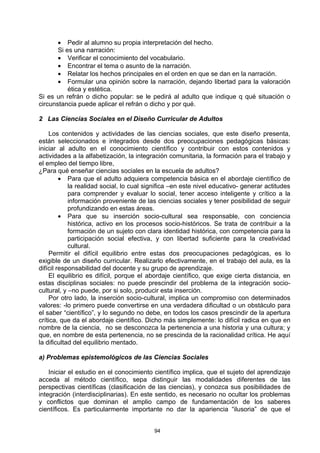• Pedir al alumno su propia interpretación del hecho.
       Si es una narración:
       • Verificar el conocimiento del vocabulario.
       • Encontrar el tema o asunto de la narración.
       • Relatar los hechos principales en el orden en que se dan en la narración.
       • Formular una opinión sobre la narración, dejando libertad para la valoración
           ética y estética.
Si es un refrán o dicho popular: se le pedirá al adulto que indique q qué situación o
circunstancia puede aplicar el refrán o dicho y por qué.

2 Las Ciencias Sociales en el Diseño Curricular de Adultos

     Los contenidos y actividades de las ciencias sociales, que este diseño presenta,
están seleccionados e integrados desde dos preocupaciones pedagógicas básicas:
iniciar al adulto en el conocimiento científico y contribuir con estos contenidos y
actividades a la alfabetización, la integración comunitaria, la formación para el trabajo y
el empleo del tiempo libre,
¿Para qué enseñar ciencias sociales en la escuela de adultos?
         • Para que el adulto adquiera competencia básica en el abordaje científico de
            la realidad social, lo cual significa –en este nivel educativo- generar actitudes
            para comprender y evaluar lo social, tener acceso inteligente y crítico a la
            información proveniente de las ciencias sociales y tener posibilidad de seguir
            profundizando en estas áreas.
         • Para que su inserción socio-cultural sea responsable, con conciencia
            histórica, activo en los procesos socio-históricos. Se trata de contribuir a la
            formación de un sujeto con clara identidad histórica, con competencia para la
            participación social efectiva, y con libertad suficiente para la creatividad
            cultural.
     Permitir el difícil equilibrio entre estas dos preocupaciones pedagógicas, es lo
exigible de un diseño curricular. Realizarlo efectivamente, en el trabajo del aula, es la
difícil responsabilidad del docente y su grupo de aprendizaje.
     El equilibrio es difícil, porque el abordaje científico, que exige cierta distancia, en
estas disciplinas sociales: no puede prescindir del problema de la integración socio-
cultural, y –no puede, por si solo, producir esta inserción.
     Por otro lado, la inserción socio-cultural, implica un compromiso con determinados
valores: -lo primero puede convertirse en una verdadera dificultad o un obstáculo para
el saber “científico”, y lo segundo no debe, en todos los casos prescindir de la apertura
crítica, que da el abordaje científico. Dicho más simplemente: lo difícil radica en que en
nombre de la ciencia, no se desconozca la pertenencia a una historia y una cultura; y
que, en nombre de esta pertenencia, no se prescinda de la racionalidad crítica. He aquí
la dificultad del equilibrio mentado.

a) Problemas epistemológicos de las Ciencias Sociales

    Iniciar el estudio en el conocimiento científico implica, que el sujeto del aprendizaje
acceda al método científico, sepa distinguir las modalidades diferentes de las
perspectivas científicas (clasificación de las ciencias), y conozca sus posibilidades de
integración (interdisciplinarias). En este sentido, es necesario no ocultar los problemas
y conflictos que dominan el amplio campo de fundamentación de los saberes
científicos. Es particularmente importante no dar la apariencia “ilusoria” de que el


                                          94
 