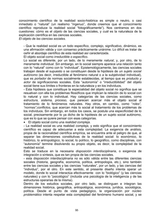 conocimiento científico de la realidad socio-histórica es simple o neutro, o casi
inmediato o “natural” (un realismo “ingenuo”, donde creemos que el conocimiento
científico reproduce la realidad social “fotográficamente”). Nos centramos en dos
cuestiones: cómo es el objeto de las ciencias sociales, y cuál es la naturaleza de la
explicación científica en las ciencias sociales.
El objeto de las ciencias sociales.

   - Que la realidad social es un todo específico, complejo, significativo, dinámico, es
   una afirmación válida y con consenso prácticamente unánime. Lo difícil es tratar de
   ceñir el abordaje científico de esta realidad así caracterizada.
   El objeto social como irreductible o específico.
   Lo social es diferente, por un lado, de lo meramente natural, y, por otro, de lo
   meramente individual. Sin embargo, en lo social siempre aparece una relación tanto
   con lo “natural” como con lo “individual”. Epistemológicamente, las ciencias sociales
   trabajan desde el supuesto o se constituyen desde la hipótesis de un sujeto social
   autónomo (es decir, irreductible al fenómeno natural o a la subjetividad individual),
   que es portador de normas socialmente establecidas, al tiempo que es producto y
   actor de significaciones sociales. Esta “autonomía” o “irreductibilidad” del objeto
   social tiene sus límites o fronteras en la naturaleza y en los individuos.
   - Esta hipótesis que constituye la especialidad del objeto social no significa que se
   resuelvan con ella los problemas filosóficos que implican la relación de lo social con
   lo natural y con lo individual. Hay categorías de las ciencias sociales, como
   estructura, sistema, proceso, que parecen acercar más el objeto social al
   tratamiento de lo fenómenos naturales. Hay otros, en cambio, como “roles”,
   “normas”,conflictos, que acercan más lo social al tratamiento de los problemas de
   los individuos. Sin embargo, en todos los casos, se postula una especificidad de lo
   social, precisamente por lo ya dicho de la hipótesis de un sujeto social autónomo,
   que es lo que se quiere pensar con esas categorías.
   • El objeto social como una realidad compleja.
   - La realidad social es una realidad compleja, y esto significa que el conocimiento
   científico es capaz de adecuarse a esta complejidad. La exigencia de análisis,
   propia de la racionalidad científica empírica, se encuentra ante el peligro de que, al
   separar las dimensiones constitutivas de la realidad social: lo económico, lo
   histórico, lo antropológico, lo social, lo político, lo geográfico, como disciplinas, con
   “autonomía” termine disolviendo su propio objeto, es decir, la complejidad de la
   realidad social.
   Esto se traduce en la necesaria disposición interdisciplinaria, o exigencia de
   integración o síntesis, que es tan propia de las ciencias sociales.
   - esta disposición interdisciplinaria no es sólo válida entre las diferentes ciencias
   sociales (historia, geografía, economía, política, antropología, etc.), sino también
   entre las ciencias sociales y las ciencias “naturales”, por un lado, y las ciencias del
   “individuo”, por el otro. En este sentido, el presente diseño intenta operar un
   modelo, donde lo social interactúa efectivamente con lo “biológico” (y las ciencias
   naturales) y con lo “psicológico” (incluida una psicología de la inteligencia y de las
   estructuras operarias de la misma).
   Dentro de los estudios sociales, por otro lado, se distinguen e integran las
   dimensiones histórica, geográfica, antropológica, económica, jurídica, sociológica,
   política. Desde el punto de vista pedagógico, la organización por núcleo
   problemático intenta respetar esta complejidad del fenómeno humano social, y se



                                         95
 