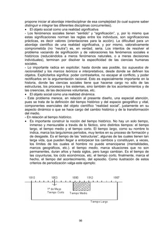 propone iniciar al abordaje interdisciplinar de esa complejidad (lo cual supone saber
distinguir e integrar las diferentes disciplinas concurrentes).
• El objeto social como una realidad significativa.
- Los fenómenos sociales tienen “sentido” y “significación”, y, por lo mismo que
estas significaciones norman las reglas entre los individuos, son significaciones
prácticas, es decir valores (orientaciones para la acción). La dificultad para un
abordaje científico de una realidad significativa, y por mismo, valorativamente
comprometida (no “neutra”) es, en verdad, seria. Los intentos de resolver el
problema vaciando de significación y de valoraciones los fenómenos sociales e
históricos (reduciéndolos a meros fenómenos naturales, o a meras decisiones
individuales), terminan por disolver la especificidad de las ciencias humanas
sociales.
- Lo importante radica en explicitar, hasta donde sea posible, los supuestos de
racionalidad y los marcos teóricos e interpretativos, desde donde se definen los
objetos. Explicitarlos significa: poder contrastarlos, no escapar al conflicto, y poder
rectificarlos en la argumentación racional. Esto es especialmente importante en la
historia, donde las ciencias sociales tiene que hacerse cargo no sólo de las
estructuras, los procesos y los sistemas, sino también de los acontecimientos y de
las creencias, de las decisiones voluntarias, etc.
• El objeto social como una realidad dinámica.
- Este problema merece, en relación al presente diseño, una especial atención,
pues se trata de la definición del tiempo histórico y del espacio geográfico y vital,
componentes esenciales del objeto científico “realidad social”, justamente en su
aspecto dinámico o que se hace cargo del cambio histórico y de la transformación
del medio.
- En relación al tiempo histórico.
• Es importante construir la noción del tiempo histórico. No hay un solo tiempo,
    inmenso y mensurable a través de lo fáctico, sino distintos tiempos: el tiempo
    largo, el tiempo medio y el tiempo corto. El tiempo largo, como su nombre lo
    indica, marca los larguísimos períodos, muy lentos en su proceso de formación y
    de desgaste. Es el tiempo de las “estructuras”, algunas de las cuales tienen tan
    larga vida, que pueden llegar a entorpecer los cambios y constituyen, a veces,
    los límites de los cuales el hombre no puede emanciparse (mentalidades,
    marcos geográficos, etc.). el tiempo medio, marca situaciones que no son
    permanentes, duran años y hasta siglos, pero luego cambian. Es el tiempo de
    las coyunturas, los ciclo económicos, etc. el tiempo corto, finalmente, marca el
    hecho, el tiempo del acontecimiento, del episodio. Como ilustración de estos
    criterios de periodización valga este ejemplo:




                                      96
 