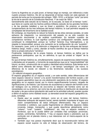 Como la Argentina es un país joven, el tiempo largo se maneja, con referencia a todo
nuestro proceso histórico. De ahí se desprende el tiempo medio (en este ejemplo: el
período de lucha por la conquista del sufragio: 1890 -1912), y el tiempo “corto” (se tomó
el día de la sanción de la Constitución Nacional, 1º de mayo de 1853).
Generalmente este estudio de la historia, en la escuela, se basó en el tiempo “corto”,
que tiene en cuenta solo los hechos político-militares (estudio de los grandes hombres
y de las grandes batallas) y que es lineal y episódico. Se propone un empleo
complementario de los tres enfoques del tiempo histórico, lo cual permitirá respetar la
complejidad del dinamismo de la realidad social.
Sin embargo, es importante no reducir la historia de las otras ciencias sociales, en este
esfuerzo de integración. La reconstrucción del pasado no es sólo cuestión de
observación documental y de análisis cuantificador. Es también cuestión de
competencia narrativa, lo cual significa construir una configuración narrable, donde
constituyan la inteligibilidad, porque se “unifica” factores muy heterogéneos, y se
respeta la temporalidad, porque una narración es la configuración de una “sucesión”.
Es necesario, pues, junto a la distinción e integración de los tres enfoques del tiempo
histórico (largo, medio y corto), atender al hecho científico de que el tiempo histórico
tiene su propia estructura “narrativa”.
Finalmente, tratándose de la propia historia, el tiempo histórico se define por la
pertenencia participativa, que es, en definitiva, lo que da unidad al “objeto” de la
historia.
Es que el tiempo histórico es, simultáneamente, espacio de experiencias (determinadas
o afectadas por el pasado), y horizonte de expectativas (que es la “responsabilidad” del
futuro), es decir, construcción de un sujeto o identidad socio-histórica. Este tiempo se lo
define como diferente del tiempo “físico” y del tiempo “psicológico” (de nuevo, la
diferencia de lo social, en relación a los fenómenos naturales y los sucesos
psicológicos).
- En relación al espacio geográfico.
El espacio geográfico es un espacio social, y en este sentido, debe diferenciarse del
mero espacio natural (o “previo” a la acción transformadora del hombre social) y del
mero espacio geométrico (que es una abstracción operatoria de la mente). El espacio
geográfico es un espacio social, por lo mismo específicamente humano, cargado de
significaciones y de historia. Las nociones de ecosistemas (o relación del hombre como
ser biológico con su entorno) de eco-nomía (o relación del hombre como ser de
necesidades con su entorno), así como las de geo-política (o distribución de relaciones
de poder y de geo-cultura (gravitación del suelo en la actividad cultural), pueden ayudar
a definir el espacio como realidad social. La densidad social del espacio geográfico es,
pues, compleja.
    • Desde aquí se pueden distinguir, como en el caso del tiempo histórico,
        diferentes enfoques del espacio social, siendo también importante el lograr una
        visión complementaria de estos enfoques diferenciados. Hay un espacio
        inmediato o cotidiano, que puede fragmentarse en diferentes espacios vitales
        (vivienda, trabajo, transporte), y que puede describirse globalmente como
        “urbano”, “rural”, “costero”, “cordillerano”, etc. Hay un espacio mediano o
        fronterizo, que se lo puede definir por unidades más complejas: provincias,
        países, continentes, hemisferios. Y hay un espacio lejano o planetario, que se
        confunde con el planeta mismo y sus relaciones con el macro-espacio de la
        astrofísica.
    • También aquí nos parece importante decir que la reconstrucción teórica del
        espacio social supone no sólo el trabajo de observación del terreno, de


                                         97
 