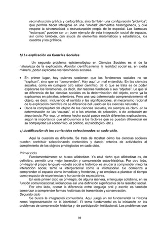 reconstrucción gráfica y cartográfica, sino también una configuración “pictórica”,
       que permita hacer inteligible en una “unidad” elementos heterogéneos, y que
       respete la sincronicidad o estructuración propia de lo especial. Las llamadas
       “estampas” pueden ser un buen ejemplo de esta integración social de espacio,
       así como también, con ayuda de elementos matemáticos y estadísticos, los
       cuadros y los gráficos.



b) La explicación en Ciencias Sociales

        Un segundo problema epistemológico en Ciencias Sociales es el de la
naturaleza de la explicación. Abordar científicamente la realidad social es, en cierta
manera, poder explicarse los fenómenos sociales.

•   En primer lugar, hay quienes sostienen que los fenómenos sociales no se
    “explican”, sino que se “comprenden”. Hay aquí un mal entendido. En las ciencias
    sociales, como en cualquier otro saber científico, de lo que se trata es de poder
    explicarse los fenómenos, es decir, dar razones fundadas a sus “objetos”. Lo que si
    se diferencia de las ciencias sociales es la determinación del objeto, como ya lo
    explicamos en párrafos anteriores. Pero una vez determinado comprensivamente el
    objeto, es decir, incluyendo el sentido y las significaciones, el mecanismo racional
    de la explicación científica no se diferencia del usado en las ciencias naturales.
•   Dada la complejidad del objeto de las ciencias sociales, no siempre es claro, en la
    determinación de las “causas”, el o los criterios de selección, o de atribución de
    importancia. Por eso, un mismo hecho social puede recibir diferentes explicaciones,
    según la importancia que atribuyamos a los factores que se puedan diferenciar en
    su complejidad (el económico, el político, el psicológico, etc.).

c) Justificación de los contenidos seleccionados en cada ciclo.

      Aquí la cuestión es diferente. Se trata de mostrar cómo las ciencias sociales
pueden contribuir seleccionando contenidos y dando criterios de actividades al
cumplimiento de los objetos privilegiados en cada ciclo.

Primer ciclo
        Fundamentalmente se busca alfabetizar. Ya está dicho que alfabetizar es, en
definitiva, permitir una mejor inserción y comprensión socio-histórica. Por otro lado,
privilegiar el propio lenguaje –objeto social e histórico- es ayudar a comprender mejor la
interacción social, tanto la interpersonal como la institucional. Se comienza a
comprender el espacio como inmediato y fronterizo, y se empieza a plantear el tiempo
como espacio de experiencias y horizonte de expectativas.
        En este primer ciclo se privilegia, de alguna manera, el lenguaje cotidiano, en su
función comunicacional, iniciándose así una definición significativa de la realidad social.
        Por otro lado, operar la diferencia entre lenguaje oral y escrito es también
comenzar a comprender formas históricas de transmisión y conservación.
Segundo ciclo
        Se busca la integración comunitaria. Aquí juega un rol fundamental la historia
como “representación de la identidad”. El tema fundamental es la iniciación en los
problemas de comprensión histórica y de participación institucional. Los problemas que


                                         98
 