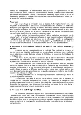 plantea la participación, la funcionalidad, estructuración y significatividad de las
instituciones son temas primarios. Es el momento en que se seleccionan contenidos
que tienden a comprender, criticas y crear valores, normas y signos, como lo propio de
las ciencias sociales. La integración comunitaria supone abrirse al espacio “fronterizo” y
al tiempo de “mediana duración”.

Tercer ciclo
       Aquí se privilegia la formación para el trabajo. Esto implica tomar como eje
integrador de contenidos de las ciencias sociales la economía humana. Los problemas
de higiene y de legislación laboral y de historia del trabajo permiten integrar elementos
de la biología, el derecho y la historia. En este ciclo se introduce también el tema de la
tecnología y de su impacto en la cultura, y el tema de los medios de comunicación
como un lugar significativo de la cultura contemporánea.
       La llama “cultura de los medios masivos” obliga a plantear su relación con la
cultura “oral” y la “gráfica”, rompiendo la falacia de creer que son culturas “alternativas”,
y obliga también a plantear las relaciones con la integración social y la participación,
suponiendo que los medios son sólo manipuladores y masificadotes, sin que sea
posible educar en una actitud de aprovechamiento crítico de sus potencialidades.

3. Iniciación al conocimiento científico en relación con ciencias naturales y
sociales.
       La ciencia es una conceptuación de la realidad. Esta realidad se presenta al
hombre como una totalidad conformada por un cúmulo de problemas cuya resolución
puede abordarse desde distintas ópticas: la histórica, la economía, la biológica, la
sociológica, etc.
       Este diseño curricular propone el estudio de la realidad con criterio totalizador
partiendo de los problemas más cercanos al adulto para ir ampliando su campo de
experiencias a circunstancias lejanas a su entorno cotidiano.
       Toda investigación se inicia cuando surge alguna dificultad ante una situación
práctica o teórica, asimismo todo aprendizaje es motivado por una dificultad. Esta
situación problemática es la que promueve la iniciación de una búsqueda que tiene por
objetivo llegar a superar la dificultad que la originó. Lograr esto implica realizar una
serie de experiencias de aprendizaje que se pueden estructurar mediante los distintos
procesos del método científico.
       El alumno podrá acceder a lo conceptual (conocimiento o contenido) a través de
lo procesal (método científico).
       La orientación básica en el estudio de la realidad resulta clara si se tiene en
cuanta que no constituye meramente un cuerpo de información a memorizar sino
también procesos de investigación acerca del mundo. La metodología científica permite
desarrollar la capacidad para interpretar los hechos corrientes de la vida diaria y
preparar para enfrentar un mundo en constante cambio.

a) Procesos de la metodología científica.

       Los problemas se detectan a partir de la observación de la realidad circundante.
La observación no es sólo mirar con atención, sino también con un objetivo preciso
para captar ciertas características del fenómeno o hecho observado. En la delimitación
del objeto influye tanto el campo de conocimiento como las experiencias anteriores del
sujeto. A partir de la observación, se obtendrán datos que deberán ser analizados y
reorganizados.


                                          99
 