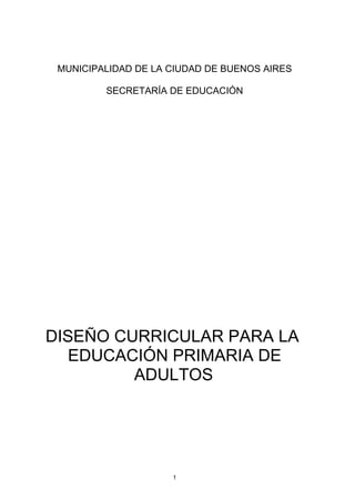 MUNICIPALIDAD DE LA CIUDAD DE BUENOS AIRES

         SECRETARÍA DE EDUCACIÓN




DISEÑO CURRICULAR PARA LA
   EDUCACIÓN PRIMARIA DE
         ADULTOS




                     1
 