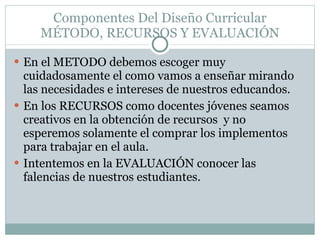 Componentes Del Diseño Curricular MÉTODO, RECURSOS Y EVALUACIÓN En el METODO debemos escoger muy cuidadosamente el com0 vamos a enseñar mirando las necesidades e intereses de nuestros educandos. En los RECURSOS como docentes jóvenes seamos creativos en la obtención de recursos  y no esperemos solamente el comprar los implementos para trabajar en el aula. Intentemos en la EVALUACIÓN conocer las falencias de nuestros estudiantes. 
