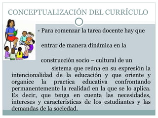 CONCEPTUALIZACIÓN DEL CURRÍCULO  - Para comenzar la tarea docente hay que  entrar de manera dinámica en la  construcción socio – cultural de un  sistema que reúna en su expresión la intencionalidad de la educación y que oriente y organice la practica educativa confrontando permanentemente la realidad en la que se lo aplica. Es decir, que tenga en cuenta las necesidades, intereses y características de los estudiantes y las demandas de la sociedad. 
