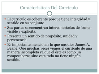 Características Del Currículo  El currículo es coherente porque tiene integridad y sentido en su conjunto. Sus partes se encuentran interconectadas de forma visible y explicita. Presenta un sentido de propósito, unidad y pertenencia.  Es importante mencionar lo que nos dice James A. Beane: Que muchas veces vemos el currículo de una manera incompleta ya que el éste es como un rompecabezas sino esta todo no tiene ningún sentido. 
