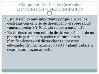 Componen  Del Diseño Curricular CONTENIDOS  Y SECUENCIACIÓN Esta sesión es muy importante porque abarca las destrezas con criterio de desempeño, el sobre ¿Qué vamos enseñar ? Y ¿Cuándo vamos a enseñar?. En las destrezas con criterio de desempeño nos da un punto de partida para poder realizar nuestras planificaciones y así dictar clases a nuestros educandos de una manera correcta y planificada, sin dejar pasar ningún aspecto. 