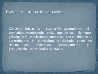Conviene iniciar la  evaluación acumulativa del  curriculum examinando  cada  uno de sus  elementos principales y  las relaciones entre ellos,  con el  objetivo de determinar si  el  curriculum, considerado  como  un sistema, está  funcionando adecuadamente  y  produciendo  los resultados esperados  