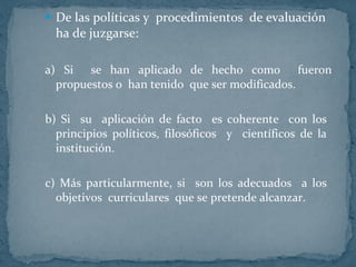 De las políticas y  procedimientos  de evaluación  ha de juzgarse: a) Si  se han aplicado de hecho como  fueron propuestos o  han tenido  que ser modificados. b) Si  su  aplicación de facto  es coherente  con los  principios políticos, filosóficos  y  científicos de la  institución.  c) Más particularmente, si  son los adecuados  a los  objetivos  curriculares  que se pretende alcanzar.  