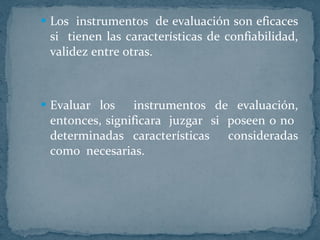 Los  instrumentos  de evaluación son eficaces si  tienen las características de confiabilidad, validez entre otras. Evaluar los  instrumentos de evaluación, entonces, significara  juzgar  si  poseen o no  determinadas características  consideradas como  necesarias.  