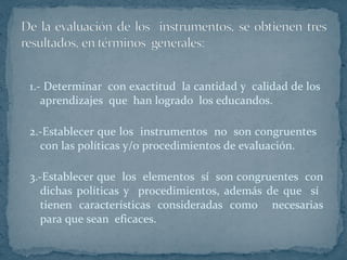 1.- Determinar  con exactitud  la cantidad y  calidad de los  aprendizajes  que  han logrado  los educandos. 2.-Establecer que los  instrumentos  no  son congruentes  con las políticas y/o procedimientos de evaluación. 3.-Establecer que  los  elementos  sí  son congruentes  con dichas políticas y  procedimientos, además de que  sí  tienen características consideradas como  necesarias para que sean  eficaces.  