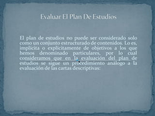El plan de estudios no puede ser considerado solo como un conjunto estructurado de contenidos. Lo es, implícita o explícitamente de objetivos a los que hemos denominado particulares, por lo cual consideramos que en la evaluación del plan de estudios se sigue un procedimiento análogo a la evaluación de las cartas descriptivas: 