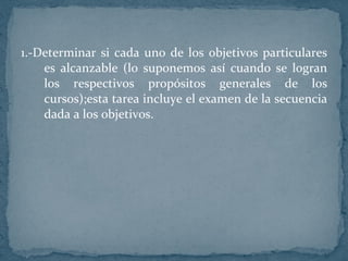 1.-Determinar si cada uno de los objetivos particulares es alcanzable (lo suponemos así cuando se logran los respectivos propósitos generales de los cursos);esta tarea incluye el examen de la secuencia dada a los objetivos. 