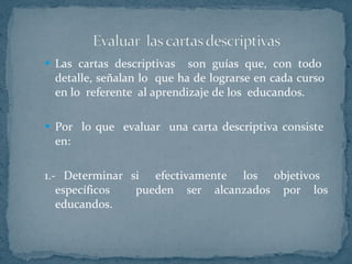 Las cartas descriptivas  son guías que, con todo  detalle, señalan lo  que ha de lograrse en cada curso  en lo  referente  al aprendizaje de los  educandos. Por  lo que  evaluar  una carta descriptiva consiste  en: 1.- Determinar si  efectivamente  los  objetivos  específicos  pueden ser alcanzados por los educandos.  
