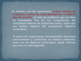 En síntesis, con las operaciones  evaluar sistema de evaluación, evaluar las cartas descriptivas y evaluar el plan de estudios  se trata de establecer que tan bien ha funcionado tres de los componentes del curriculum (sistema de evaluación cartas y plan) que son medios respecto del componente objetivos curriculares.  Si estos tres componentes instrumentales funcionan correctamente y conforman un sistema coherente, junto con los objetivos curriculares, puede inferirse que estos se están logrando.  
