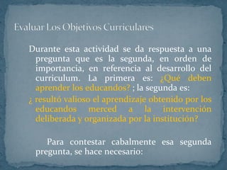 Durante esta actividad se da respuesta a una pregunta que es la segunda, en orden de importancia, en referencia al desarrollo del curriculum. La primera es:  ¿Qué deben aprender los educandos?  ; la segunda es:  ¿ resultó valioso el aprendizaje obtenido por los educandos merced a la intervención deliberada y organizada por la institución?  Para contestar cabalmente esa segunda pregunta, se hace necesario: 