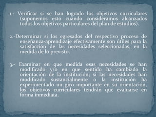 1.- Verificar si se han logrado los objetivos curriculares (suponemos esto cuando consideramos alcanzados todos los objetivos particulares del plan de estudios). 2.-Determinar si los egresados del respectivo proceso de enseñanza-aprendizaje efectivamente son útiles para la satisfacción de las necesidades seleccionadas, en la medida de lo previsto. 3.- Examinar en que medida esas necesidades se han modificado y/o en que sentido ha cambiado la orientación de la institución; si las necesidades han modificado sustancialmente o la institución ha experimentado un giro importante en su orientación, los objetivos curriculares tendrán que evaluarse en forma inmediata. 