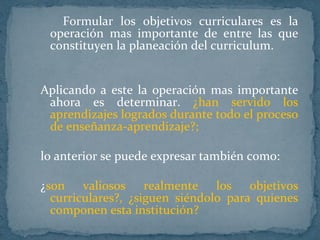 Formular los objetivos curriculares es la operación mas importante de entre las que constituyen la planeación del curriculum.  Aplicando a este la operación mas importante ahora es determinar.   ¿han servido los aprendizajes logrados durante todo el proceso de enseñanza-aprendizaje?;  lo anterior se puede expresar también como: ¿ son valiosos realmente los objetivos curriculares?, ¿siguen siéndolo para quienes componen esta institución? 