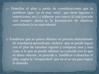 1.- Desechar el plan a partir de consideraciones que lo justifican (que “ya es muy viejo”, que tiene lagunas o repeticiones, etc.) y elaborar uno nuevo al cual precede casi siempre, ahora si, la formulación de objetivos curriculares (o su equivalente) 2.-Establecer que se quiere obtener un proceso determinado de enseñanza-aprendizaje, deducir  que se puede lograr con el plan de estudios vigente y comparar una y otra cosa; si lo que se puede obtener no coincide con lo que se desea obtener, se procede a  modificar o desechar el plan, según la “incapacidad” que en el se vea para lograr lo deseado. 