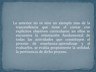 Lo anterior no es sino un ejemplo mas de la trascendencia que tiene el contar con explícitos objetivos curriculares: en ellos se encuentra la orientación fundamental de todas las actividades que constituyen el proceso de enseñanza-aprendizaje y al evaluarlos, se evalúa propiamente la utilidad, la pertinencia de dicho proceso. 