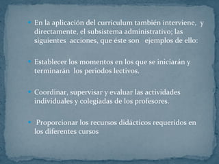 En la aplicación del curriculum también interviene,  y directamente, el subsistema administrativo; las siguientes  acciones, que éste son  ejemplos de ello: Establecer los momentos en los que se iniciarán y terminarán  los periodos lectivos. Coordinar, supervisar y evaluar las actividades individuales y colegiadas de los profesores. Proporcionar los recursos didácticos requeridos en los diferentes cursos  
