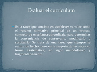 Es la tarea que consiste en establecer su valor como el recurso normativo principal de un proceso concreto de enseñanza-aprendizaje, para determinar la conveniencia de conservarlo, modificarlo o sustituirlo. Se trata de una tarea que siempre se realiza de hecho, pero en la mayoría de las veces en forma asistemática, sin rigor metodológico y fragmentariamente. . 