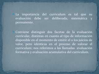 La importancia del curriculum es tal que su evaluación debe ser deliberada, sistemática y permanente. Conviene distinguir dos facetas de la evaluación curricular, distintas en cuanto al tipo de información disponible en el momento de emitir el o los juicios de valor, pero idénticas en el proceso de valorar el curriculum; nos referimos a las llamadas  evaluación formativa y evaluación acumulativa del curriculum.    