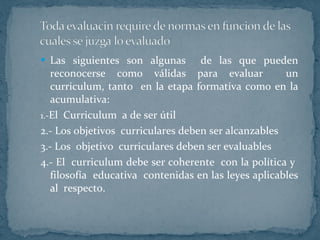 Las siguientes son algunas  de las que pueden reconocerse como válidas para evaluar  un curriculum, tanto  en la etapa formativa como en la acumulativa: 1.- El  Curriculum  a de ser útil  2.- Los objetivos  curriculares deben ser alcanzables 3.- Los  objetivo  curriculares deben ser evaluables 4.- El  curriculum debe ser coherente  con la política y  filosofía  educativa  contenidas en las leyes aplicables al  respecto. 