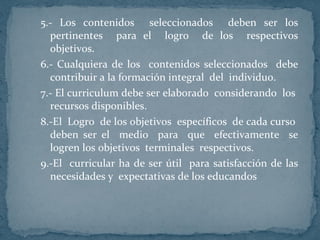 5.- Los contenidos  seleccionados  deben ser los pertinentes  para el  logro  de los  respectivos objetivos. 6.- Cualquiera de los  contenidos seleccionados  debe contribuir a la formación integral  del  individuo. 7.- El curriculum debe ser elaborado  considerando  los  recursos disponibles.  8.-El  Logro  de los objetivos  específicos  de cada curso  deben ser el  medio  para  que  efectivamente  se logren los objetivos  terminales  respectivos. 9.-El  curricular ha de ser útil  para satisfacción de las necesidades y  expectativas de los educandos 