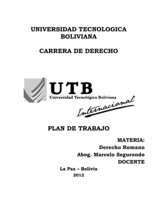 UNIVERSIDAD TECNOLOGICA
       BOLIVIANA

  CARRERA DE DERECHO




    PLAN DE TRABAJO
                            MATERIA:
                     Derecho Romano
              Abog. Marcelo Segurondo
                            DOCENTE
       La Paz – Bolivia
            2012
 