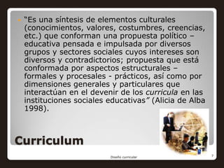    “Es una síntesis de elementos culturales
    (conocimientos, valores, costumbres, creencias,
    etc.) que conforman una propuesta político –
    educativa pensada e impulsada por diversos
    grupos y sectores sociales cuyos intereses son
    diversos y contradictorios; propuesta que está
    conformada por aspectos estructurales –
    formales y procesales - prácticos, así como por
    dimensiones generales y particulares que
    interactúan en el devenir de los curricula en las
    instituciones sociales educativas” (Alicia de Alba
    1998).



Curriculum
                           Diseño curricular             7
 
