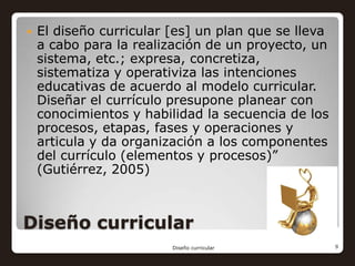    El diseño curricular [es] un plan que se lleva
    a cabo para la realización de un proyecto, un
    sistema, etc.; expresa, concretiza,
    sistematiza y operativiza las intenciones
    educativas de acuerdo al modelo curricular.
    Diseñar el currículo presupone planear con
    conocimientos y habilidad la secuencia de los
    procesos, etapas, fases y operaciones y
    articula y da organización a los componentes
    del currículo (elementos y procesos)”
    (Gutiérrez, 2005)



Diseño curricular
                         Diseño curricular           9
 