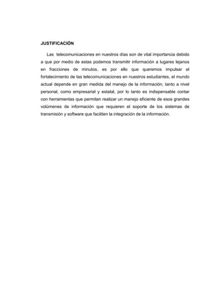 JUSTIFICACIÓN

   Las telecomunicaciones en nuestros días son de vital importancia debido
a que por medio de estas podemos transmitir información a lugares lejanos
en fracciones de minutos, es por ello que queremos impulsar el
fortalecimiento de las telecomunicaciones en nuestros estudiantes, el mundo
actual depende en gran medida del manejo de la información, tanto a nivel
personal, como empresarial y estatal, por lo tanto es indispensable contar
con herramientas que permitan realizar un manejo eficiente de esos grandes
volúmenes de información que requieren el soporte de los sistemas de
transmisión y software que faciliten la integración de la información.
 