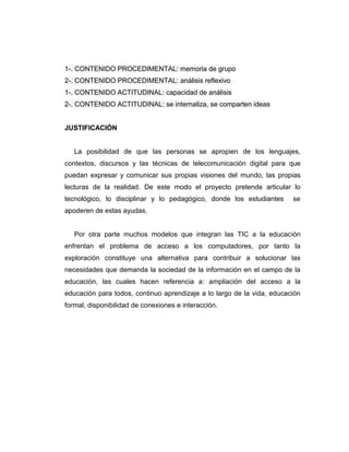 1-. CONTENIDO PROCEDIMENTAL: memoria de grupo
2-. CONTENIDO PROCEDIMENTAL: análisis reflexivo
1-. CONTENIDO ACTITUDINAL: capacidad de análisis
2-. CONTENIDO ACTITUDINAL: se internaliza, se comparten ideas


JUSTIFICACIÓN


   La posibilidad de que las personas se apropien de los lenguajes,
contextos, discursos y las técnicas de telecomunicación digital para que
puedan expresar y comunicar sus propias visiones del mundo, las propias
lecturas de la realidad. De este modo el proyecto pretende articular lo
tecnológico, lo disciplinar y lo pedagógico, donde los estudiantes      se
apoderen de estas ayudas.


   Por otra parte muchos modelos que integran las TIC a la educación
enfrentan el problema de acceso a los computadores, por tanto la
exploración constituye una alternativa para contribuir a solucionar las
necesidades que demanda la sociedad de la información en el campo de la
educación, las cuales hacen referencia a: ampliación del acceso a la
educación para todos, continuo aprendizaje a lo largo de la vida, educación
formal, disponibilidad de conexiones e interacción.
 