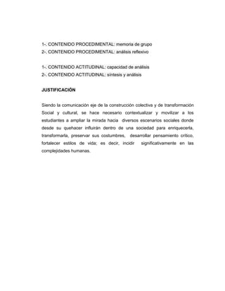 1-. CONTENIDO PROCEDIMENTAL: memoria de grupo
2-. CONTENIDO PROCEDIMENTAL: análisis reflexivo


1-. CONTENIDO ACTITUDINAL: capacidad de análisis
2-. CONTENIDO ACTITUDINAL: síntesis y análisis


JUSTIFICACIÓN


Siendo la comunicación eje de la construcción colectiva y de transformación
Social y cultural, se hace necesario contextualizar y movilizar a los
estudiantes a ampliar la mirada hacia diversos escenarios sociales donde
desde su quehacer influirán dentro de una sociedad para enriquecerla,
transformarla, preservar sus costumbres,   desarrollar pensamiento crítico,
fortalecer estilos de vida; es decir, incidir    significativamente en las
complejidades humanas.
 